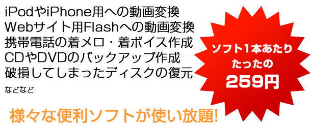 iPodやiPhone用への動画変換 Webサイト用Flashへの動画変換 携帯電話の着メロ・着ボイス作成 CDやDVDのバックアップ作成 破損してしまったディスクの復元 などなど　ソフト1本あたりたったの259円　様々な便利ソフトが使い放題！