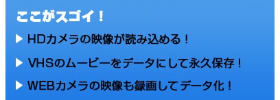 ここがスゴイ！ HDカメラの映像が読み込める！ VHSのムービーをデータにして永久保存！ WEBカメラの映像も録画してデータ化！