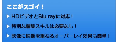 ここがスゴイ！ HDビデオとBlu-rayに対応！ 特別な編集スキルは必要なし！ 映像に映像を重ねるオーバーレイ効果も簡単！