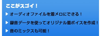 ここがスゴイ！ オーディオファイルを着メロにできる！ 録音データを使ってオリジナル着ボイスを作成！ 音のミックスも可能！