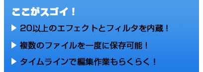 ここがスゴイ！ 20以上のエフェクトとフィルタを内蔵！ 複数のファイルを一度に保存可能！ タイムラインで編集作業もらくらく！