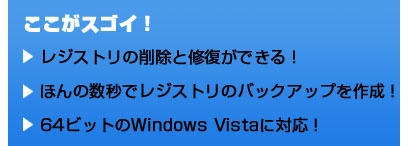ここがスゴイ！ レジストリの削除と修復ができる！ ほんの数秒でレジストリのバックアップを作成！ 64ビットのWindows Vistaに対応！