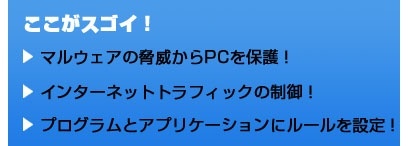 ここがスゴイ！ マルウェアの脅威からPCを保護！ インターネットトラフィックの制御！ プログラムとアプリケーションにルールを設定！