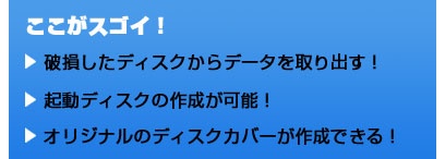 ここがスゴイ！ 破損したディスクからデータを取り出す！ 起動ディスクの作成が可能！ オリジナルのディスクカバーが作成できる！