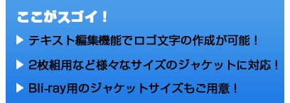 ここがスゴイ！ テキスト編集機能でロゴ文字の作成が可能！　2枚組用などの様々なサイズのジャケットに対応！　Blu-ray用のジャケットサイズもご用意！