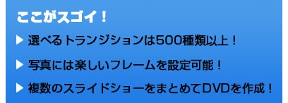 ここがスゴイ！ 選べるトランジションは500種類以上！ 写真には楽しいフレームを設定可能！ 複数のスライドショーをまとめてDVDを作成！