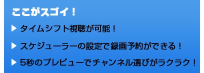 ここがスゴイ！ タイムシフト視聴が可能！ スケジューラーの設定で録画予約ができる！ 5秒のプレビューでチャンネル選びがラクラク！